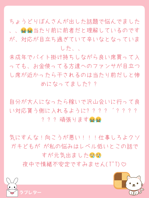 ちょうどりぼんさんが出した話題で悩んでました、、😭😭当たり前に前者だと理解しているのですが、対応が目立ち過ぎていて辛いなとなっていました、、
未成年でバイト掛け持ちしながら良い席買って入っても、お金使ってる方達へのファンサが目立つし席が近かったら干されるのは当たり前だしと惨めになってましたㅠㅠ 

自分が大人になったら稼いで沢山会いに行って良い対応貰う側に入れるように꒰ᐢ⸝⸝´ඉᯅඉ⸝⸝ᐢ꒱頑張ります😭😭

気にすんな！向こうが悪い！！！仕事しろよクソガキどもが が私の悩みはレベル低いとこの話ですが元気出ました😢😢
夜中で情緒不安定ですみません(T^T)