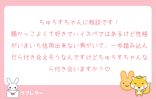 ちゅろすちゃんに相談です！
顔かっこよくて好きでハイスペではあるけど性格がいまいち信用出来ない男がいて、一歩踏み込んだら付き合えそうなんですけどちゅろすちゃんなら付き合いますか？