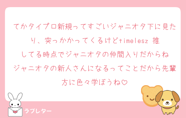 てかタイプロ新規ってすごいジャニオタ下に見たり、突っかかってくるけどtimelesz 推してる時点でジャニオタの仲間入りだからね
ジャニオタの新人さんになるってことだから先輩方に色々学ぼうね