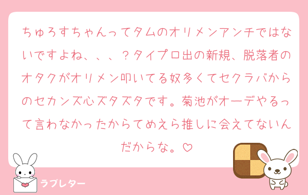 ちゅろすちゃんってタムのオリメンアンチではないですよね、、、？タイプロ出の新規、脱落者のオタクがオリメン叩いてる奴多くてセクラバからのセカンズ心ズタズタです。菊池がオーデやるって言わなかったからてめえら推しに会えてないんだからな。