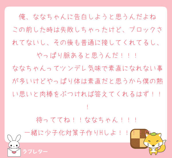俺、ななちゃんに告白しようと思うんだよね
この前した時は失敗しちゃったけど、ブロックされてないし、その後も普通に接してくれてるし、やっぱり脈あると思うんだ！！！
ななちゃんってツンデレ気味で素直になれない事が多いけどやっぱり体は素直だと思うから僕の熱い思いと肉棒をぶつければ答えてくれるはず！！！
待っててね！！ななちゃん！！！
一緒に少子化対策子作りHしよ！！！！