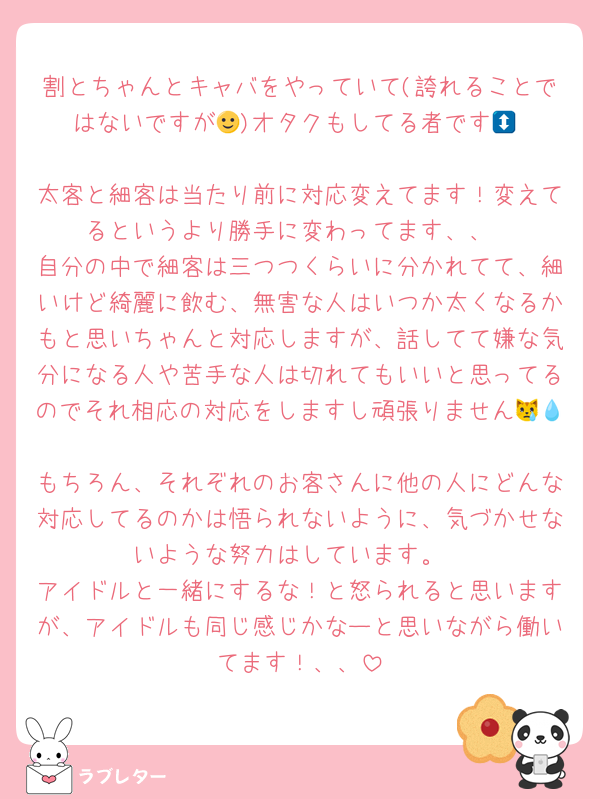 割とちゃんとキャバをやっていて(誇れることではないですが🥹)オタクもしてる者です🙂‍↕️
太客と細客は当たり前に対応変えてます！変えてるというより勝手に変わってます、、
自分の中で細客は三つつくらいに分かれてて、細いけど綺麗に飲む、無害な人はいつか太くなるかもと思いちゃんと対応しますが、話してて嫌な気分になる人や苦手な人は切れてもいいと思ってるのでそれ相応の対応をしますし頑張りません😿💧
もちろん、それぞれのお客さんに他の人にどんな対応してるのかは悟られないように、気づかせないような努力はしています。
アイドルと一緒にするな！と怒られると思いますが、アイドルも同じ感じかなーと思いながら働いてます！、、