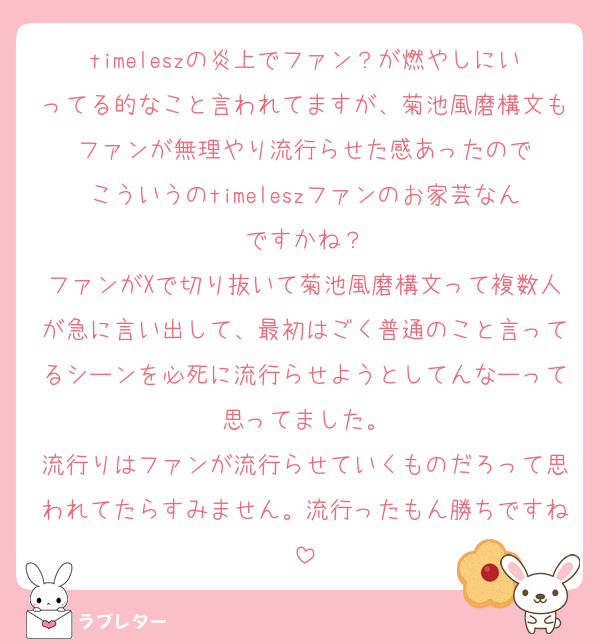timeleszの炎上でファン？が燃やしにいってる的なこと言われてますが、菊池風磨構文もファンが無理やり流行らせた感あったので
こういうのtimeleszファンのお家芸なんですかね？
ファンがXで切り抜いて菊池風磨構文って複数人が急に言い出して、最初はごく普通のこと言ってるシーンを必死に流行らせようとしてんなーって思ってました。
流行りはファンが流行らせていくものだろって思われてたらすみません。流行ったもん勝ちですね