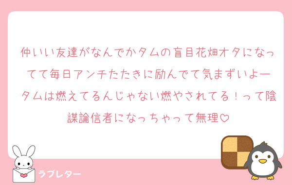 仲いい友達がなんでかタムの盲目花畑オタになってて毎日アンチたたきに励んでて気まずいよー
タムは燃えてるんじゃない燃やされてる！って陰謀論信者になっちゃって無理