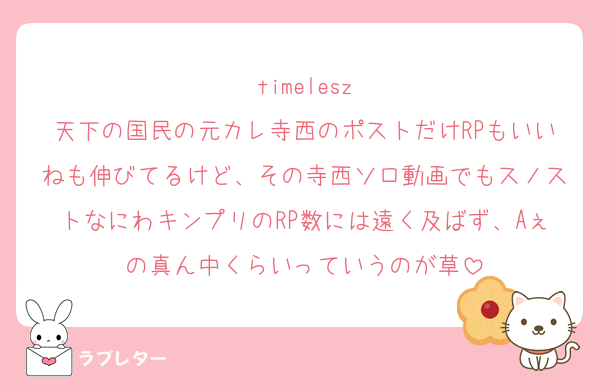timelesz
天下の国民の元カレ寺西のポストだけRPもいいねも伸びてるけど、その寺西ソロ動画でもスノストなにわキンプリのRP数には遠く及ばず、Aぇの真ん中くらいっていうのが草