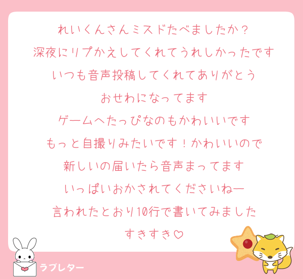 れいくんさんミスドたべましたか？
深夜にリプかえしてくれてうれしかったです
いつも音声投稿してくれてありがとう
おせわになってます
ゲームへたっぴなのもかわいいです
もっと自撮りみたいです！かわいいので
新しいの届いたら音声まってます
いっぱいおかされてくださいねー
言われたとおり10行で書いてみました
すきすき