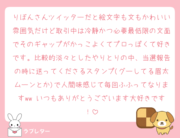 りぼんさんツイッターだと絵文字も文もかわいい雰囲気だけど取引中は冷静かつ必要最低限の文面でそのギャップがかっこよくてプロっぽくて好きです。比較的淡々としたやりとりの中、当選報告の時に送ってくださるスタンプ(グーしてる眉太ムーンとか)で人間味感じて毎回ふふってなりますww いつもありがとうございます大好きです！