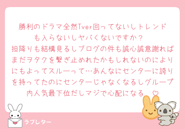 勝利のドラマ全然Tver回ってないしトレンドも入らないしヤバくないですか？
担降りも結構見るしブログの件も誠心誠意謝ればまだヲタクを繋ぎ止めれたかもしれないのによりにもよってスルーって…あんなにセンターに誇りを持ってたのにセンターじゃなくなるしグループ内人気最下位だしマジで心配になる🥺