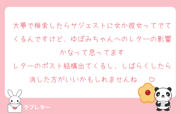 大夢で検索したらサジェストに女か彼女ってでてくるんですけど、ゆぽみちゃんへのレターの影響かなって思ってます
レターのポスト結構出てくるし、しばらくしたら消した方がいいかもしれませんね...