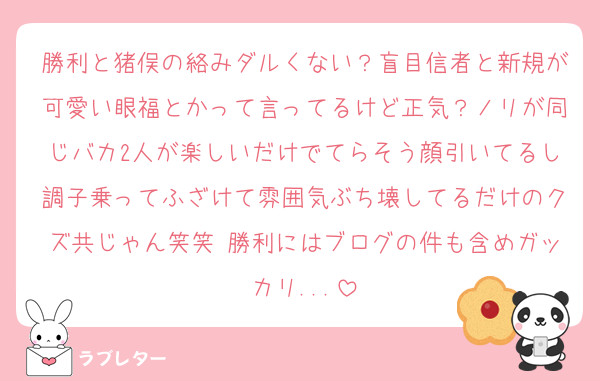 勝利と猪俣の絡みダルくない？盲目信者と新規が可愛い眼福とかって言ってるけど正気？ノリが同じバカ2人が楽しいだけでてらそう顔引いてるし調子乗ってふざけて雰囲気ぶち壊してるだけのクズ共じゃん笑笑 勝利にはブログの件も含めガッカリ...