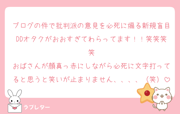 ブログの件で批判派の意見を必死に煽る新規盲目DDオタクがおおすぎてわらってます！！笑笑笑笑
おばさんが顔真っ赤にしながら必死に文字打ってると思うと笑いが止まりません、、、、（笑）