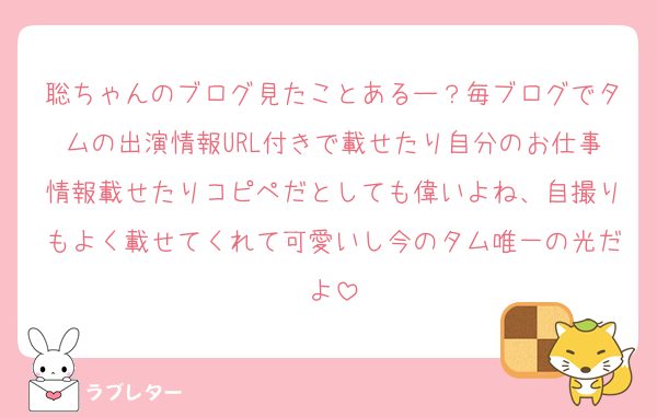 聡ちゃんのブログ見たことあるー？毎ブログでタムの出演情報URL付きで載せたり自分のお仕事情報載せたりコピペだとしても偉いよね、自撮りもよく載せてくれて可愛いし今のタム唯一の光だよ