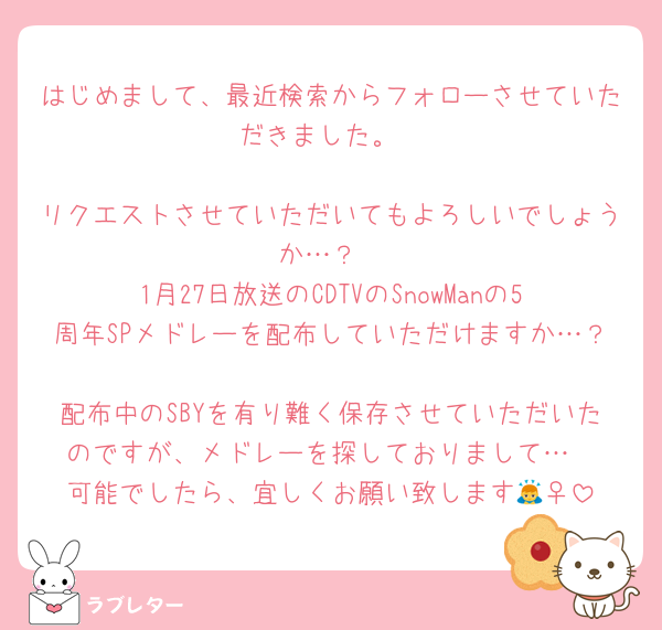 はじめまして、最近検索からフォローさせていただきました。

リクエストさせていただいてもよろしいでしょうか…？
1月27日放送のCDTVのSnowManの5周年SPメドレーを配布していただけますか…？
配布中のSBYを有り難く保存させていただいたのですが、メドレーを探しておりまして…
可能でしたら、宜しくお願い致します🙇‍♀️