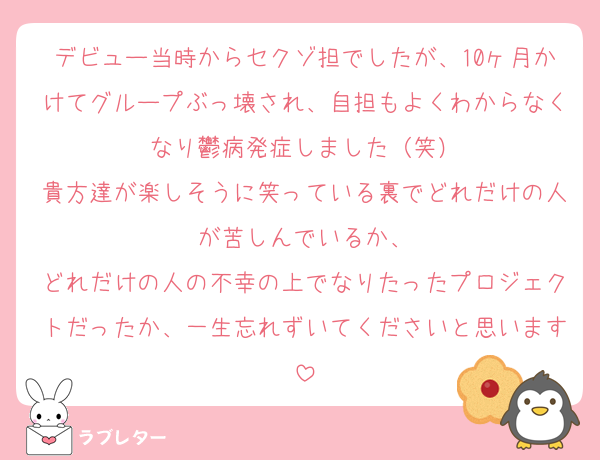 デビュー当時からセクゾ担でしたが、10ヶ月かけてグループぶっ壊され、自担もよくわからなくなり鬱病発症しました（笑）
貴方達が楽しそうに笑っている裏でどれだけの人が苦しんでいるか、
どれだけの人の不幸の上でなりたったプロジェクトだったか、一生忘れずいてくださいと思います