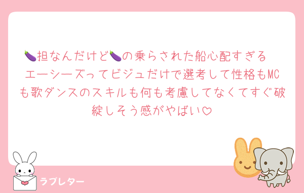 🍆担なんだけど🍆の乗らされた船心配すぎる
エーシーズってビジュだけで選考して性格もMCも歌ダンスのスキルも何も考慮してなくてすぐ破綻しそう感がやばい