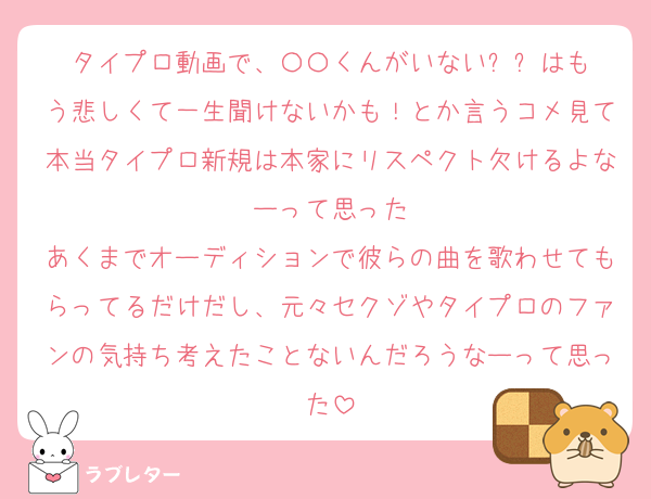 タイプロ動画で、〇〇くんがいない⚫︎⚫︎はもう悲しくて一生聞けないかも！とか言うコメ見て本当タイプロ新規は本家にリスペクト欠けるよなーって思った
あくまでオーディションで彼らの曲を歌わせてもらってるだけだし、元々セクゾやタイプロのファンの気持ち考えたことないんだろうなーって思った