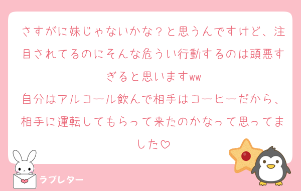 さすがに妹じゃないかな？と思うんですけど、注目されてるのにそんな危うい行動するのは頭悪すぎると思いますww
自分はアルコール飲んで相手はコーヒーだから、相手に運転してもらって来たのかなって思ってました