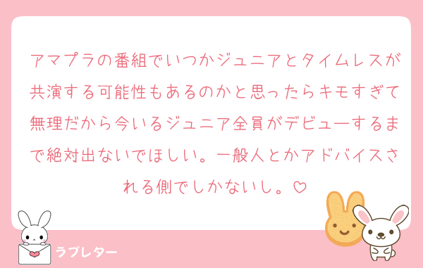 アマプラの番組でいつかジュニアとタイムレスが共演する可能性もあるのかと思ったらキモすぎて無理だから今いるジュニア全員がデビューするまで絶対出ないでほしい。一般人とかアドバイスされる側でしかないし。