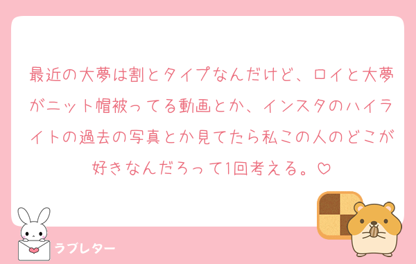 最近の大夢は割とタイプなんだけど、ロイと大夢がニット帽被ってる動画とか、インスタのハイライトの過去の写真とか見てたら私この人のどこが好きなんだろって1回考える。