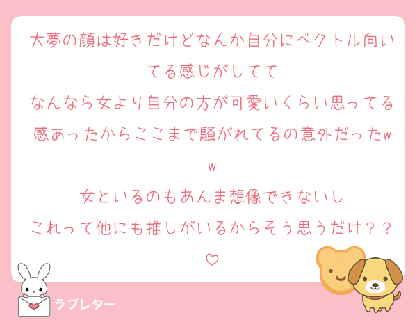 大夢の顔は好きだけどなんか自分にベクトル向いてる感じがしてて
なんなら女より自分の方が可愛いくらい思ってる感あったからここまで騒がれてるの意外だったww
女といるのもあんま想像できないし
これって他にも推しがいるからそう思うだけ？？