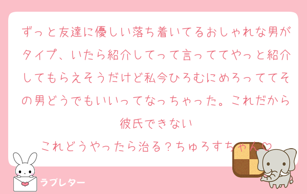 ずっと友達に優しい落ち着いてるおしゃれな男がタイプ、いたら紹介してって言っててやっと紹介してもらえそうだけど私今ひろむにめろっててその男どうでもいいってなっちゃった。これだから彼氏できない
これどうやったら治る？ちゅろすちゃん
