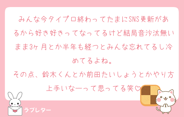 みんな今タイプロ終わってたまにSNS更新があるから好き好きってなってるけど結局音沙汰無いまま3ヶ月とか半年も経つとみんな忘れてるし冷めてるよね。
その点、鈴木くんとか前田たいしょうとかやり方上手いなーって思ってる笑