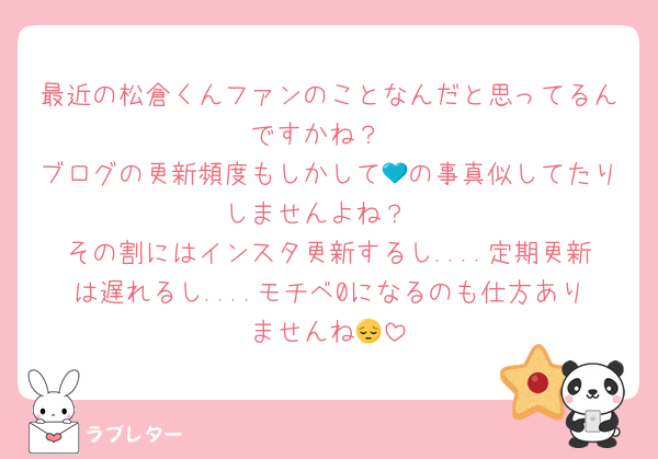 最近の松倉くんファンのことなんだと思ってるんですかね？
ブログの更新頻度もしかして💙の事真似してたりしませんよね？
その割にはインスタ更新するし....定期更新は遅れるし....モチベ0になるのも仕方ありませんね😔