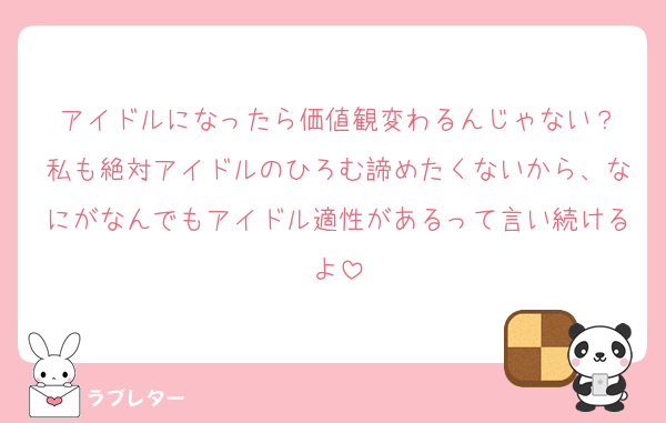 アイドルになったら価値観変わるんじゃない？
私も絶対アイドルのひろむ諦めたくないから、なにがなんでもアイドル適性があるって言い続けるよ