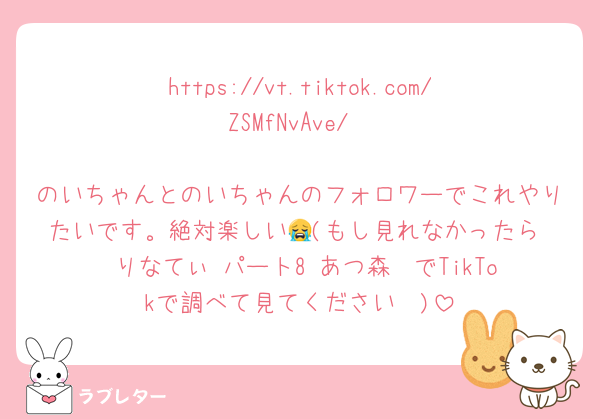 https://vt.tiktok.com/ZSMfNvAve/

のいちゃんとのいちゃんのフォロワーでこれやりたいです。絶対楽しい😭(もし見れなかったら  りなてぃ パート8 あつ森  でTikTokで調べて見てください🥲)