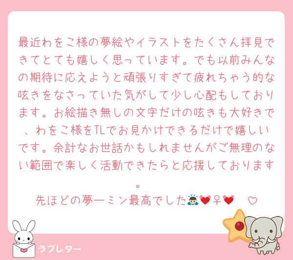 最近わをこ様の夢絵やイラストをたくさん拝見できてとても嬉しく思っています。でも以前みんなの期待に応えようと頑張りすぎて疲れちゃう的な呟きをなさっていた気がして少し心配もしております。お絵描き無しの文字だけの呟きも大好きで、わをこ様をTLでお見かけできるだけで嬉しいです。余計なお世話かもしれませんがご無理のない範囲で楽しく活動できたらと応援しております。
先ほどの夢ーミン最高でした🙇🏻‍♀️💓💓