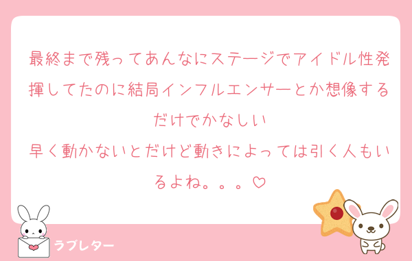最終まで残ってあんなにステージでアイドル性発揮してたのに結局インフルエンサーとか想像するだけでかなしい
早く動かないとだけど動きによっては引く人もいるよね。。。