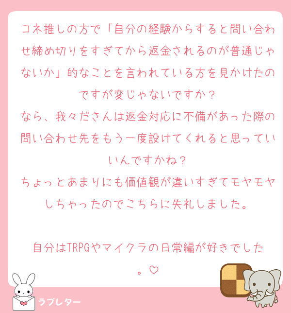 コネ推しの方で「自分の経験からすると問い合わせ締め切りをすぎてから返金されるのが普通じゃないか」的なことを言われている方を見かけたのですが変じゃないですか？
なら、我々ださんは返金対応に不備があった際の問い合わせ先をもう一度設けてくれると思っていいんですかね？
ちょっとあまりにも価値観が違いすぎてモヤモヤしちゃったのでこちらに失礼しました。

自分はTRPGやマイクラの日常編が好きでした。