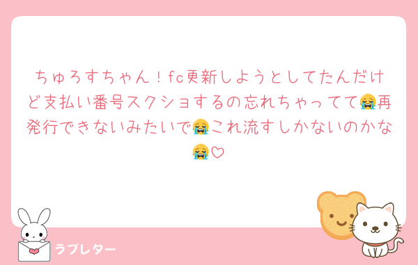 ちゅろすちゃん！fc更新しようとしてたんだけど支払い番号スクショするの忘れちゃってて😭再発行できないみたいで😭これ流すしかないのかな😭