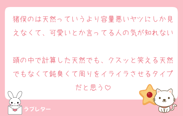 猪俣のは天然っていうより容量悪いヤツにしか見えなくて、可愛いとか言ってる人の気が知れない
頭の中で計算した天然でも、クスッと笑える天然でもなくて鈍臭くて周りをイライラさせるタイプだと思う