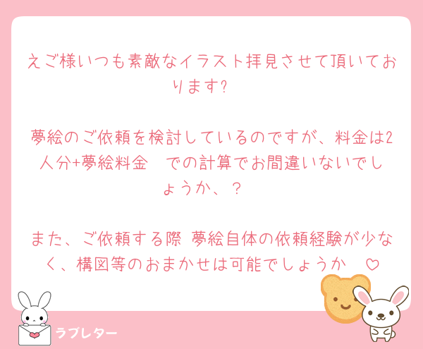 えご様いつも素敵なイラスト拝見させて頂いております✨

夢絵のご依頼を検討しているのですが、料金は2人分+夢絵料金  での計算でお間違いないでしょうか、？

また、ご依頼する際 夢絵自体の依頼経験が少なく、構図等のおまかせは可能でしょうか🥲