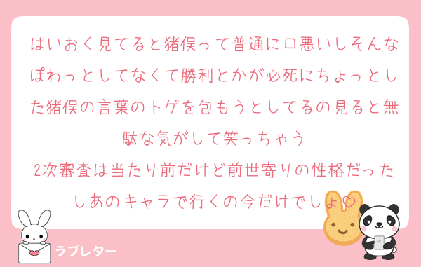 はいおく見てると猪俣って普通に口悪いしそんなぽわっとしてなくて勝利とかが必死にちょっとした猪俣の言葉のトゲを包もうとしてるの見ると無駄な気がして笑っちゃう
2次審査は当たり前だけど前世寄りの性格だったしあのキャラで行くの今だけでしょ