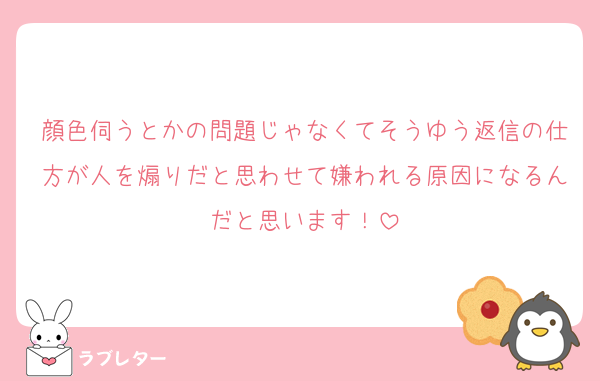 顔色伺うとかの問題じゃなくてそうゆう返信の仕方が人を煽りだと思わせて嫌われる原因になるんだと思います！