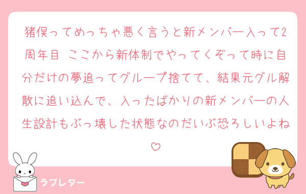 猪俣ってめっちゃ悪く言うと新メンバー入って2周年目 ここから新体制でやってくぞって時に自分だけの夢追ってグループ捨てて、結果元グル解散に追い込んで、入ったばかりの新メンバーの人生設計もぶっ壊した状態なのだいぶ恐ろしいよね