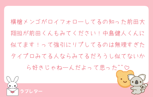 横槍メンゴがロイフォローしてるの知った前田大翔担が前田くんもみてください！中島健人くんに似てます！って強引にリプしてるのは無理すぎたタイプロみてる人ならみてるだろうし似てないから好きじゃねーんだよって思った^^