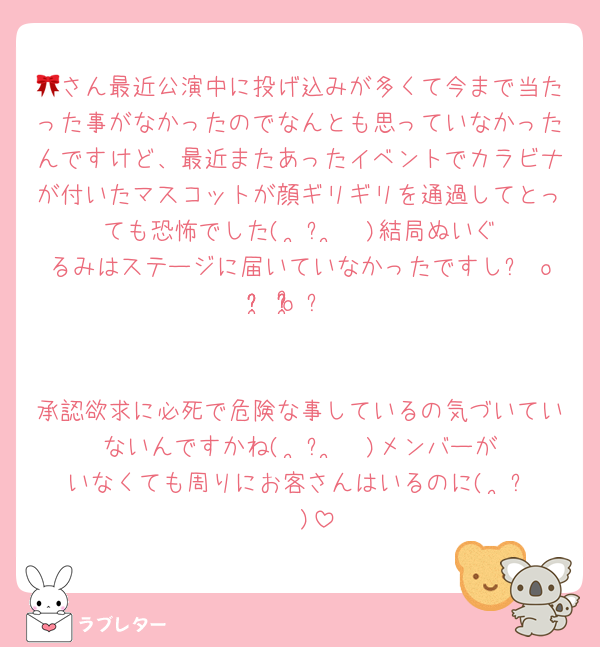 🎀さん最近公演中に投げ込みが多くて今まで当たった事がなかったのでなんとも思っていなかったんですけど、最近またあったイベントでカラビナが付いたマスコットが顔ギリギリを通過してとっても恐怖でした(˘•̥⧿•̥˘ )結局ぬいぐるみはステージに届いていなかったですし૮ o̴̶̷᷄ ·̫ o̴̶̷̥᷅ ა


承認欲求に必死で危険な事しているの気づいていないんですかね(˘•̥⧿•̥˘ )メンバーがいなくても周りにお客さんはいるのに(˘•̥⧿•̥˘ )