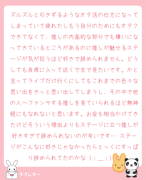 ズルズルと引きずるようなオタ活の仕方になってしまっていて疲れたしもう自分のためにもオタクできてなくて、推しの内面的な部分でも嫌いになってきているところがあるのに推しが魅せるステージが気が狂うほど好きで辞められません。どうしても良席に入って近くで生で見たいです。かと言ってライブだけ行くにしてもこれまでの色々な思い出をきっと思い出してしまうし、その中で他の人へファンサする推しを見ていられるほど無神経にもなれないと思います。お金も相当かけてきたけどそういう理由よりもステージに立つ推しが好きすぎて辞められないのが辛いです… ステージがこんなに好きじゃなかったらとっくにすっぱり辞められてたのかな（；＿；）