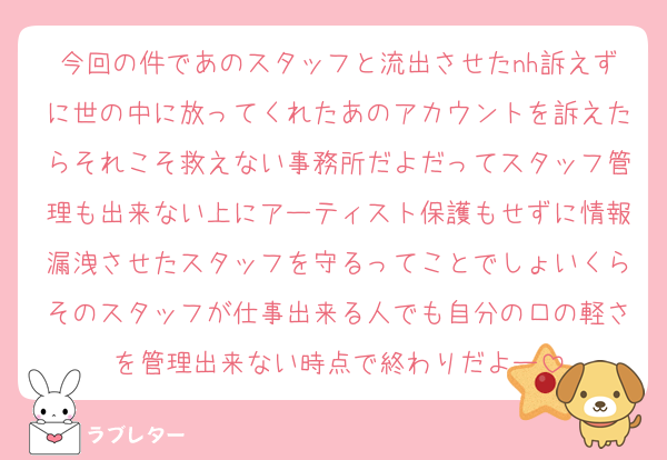 今回の件であのスタッフと流出させたnh訴えずに世の中に放ってくれたあのアカウントを訴えたらそれこそ救えない事務所だよだってスタッフ管理も出来ない上にアーティスト保護もせずに情報漏洩させたスタッフを守るってことでしょいくらそのスタッフが仕事出来る人でも自分の口の軽さを管理出来ない時点で終わりだよー
