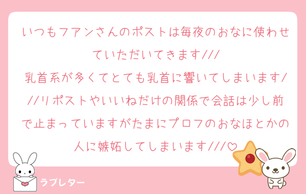いつもフアンさんのポストは毎夜のおなに使わせていただいてきます///
乳首系が多くてとても乳首に響いてしまいます///リポストやいいねだけの関係で会話は少し前で止まっていますがたまにプロフのおなほとかの人に嫉妬してしまいます///