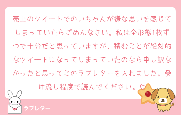 売上のツイートでのいちゃんが嫌な思いを感じてしまっていたらごめんなさい。私は全形態1枚ずつで十分だと思っていますが、積むことが絶対的なツイートになってしまっていたのなら申し訳なかったと思ってこのラブレターを入れました。受け流し程度で読んでください。