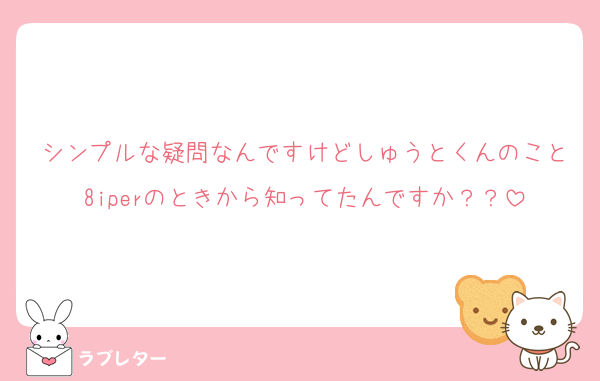 シンプルな疑問なんですけどしゅうとくんのこと8iperのときから知ってたんですか？？
