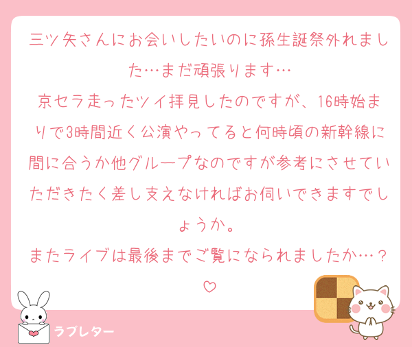 三ツ矢さんにお会いしたいのに孫生誕祭外れました…まだ頑張ります…
京セラ走ったツイ拝見したのですが、16時始まりで3時間近く公演やってると何時頃の新幹線に間に合うか他グループなのですが参考にさせていただきたく差し支えなければお伺いできますでしょうか。
またライブは最後までご覧になられましたか…？