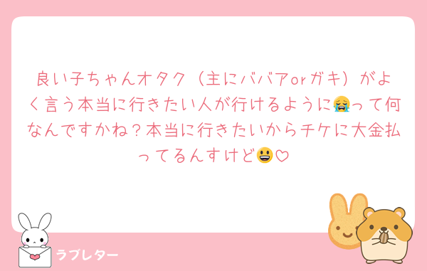 良い子ちゃんオタク（主にババアorガキ）がよく言う本当に行きたい人が行けるように😭って何なんですかね？本当に行きたいからチケに大金払ってるんすけど😃