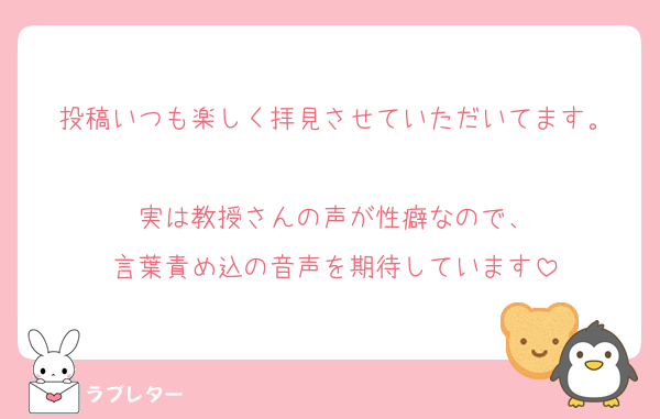 投稿いつも楽しく拝見させていただいてます。

実は教授さんの声が性癖なので、
言葉責め込の音声を期待しています