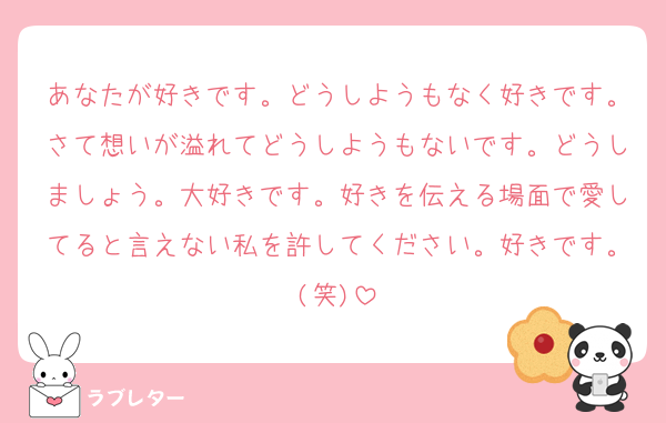 あなたが好きです。どうしようもなく好きです。さて想いが溢れてどうしようもないです。どうしましょう。大好きです。好きを伝える場面で愛してると言えない私を許してください。好きです。(笑)