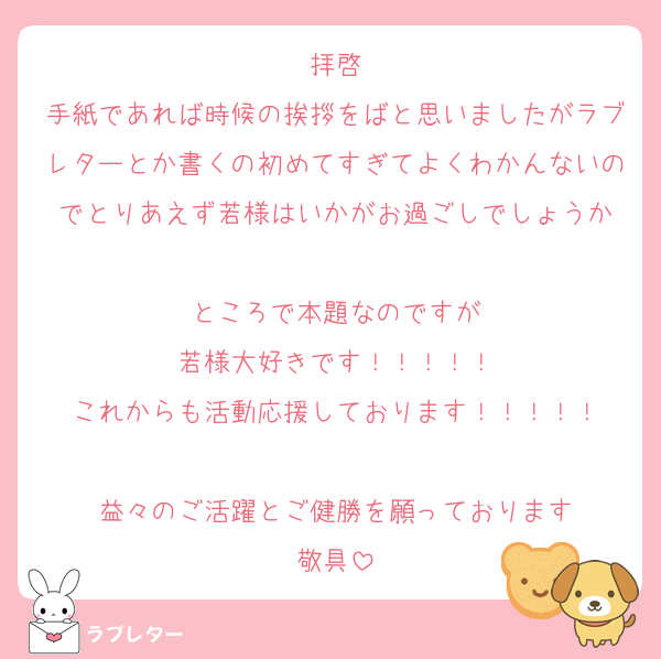 拝啓
手紙であれば時候の挨拶をばと思いましたがラブレターとか書くの初めてすぎてよくわかんないのでとりあえず若様はいかがお過ごしでしょうか

ところで本題なのですが
若様大好きです！！！！！
これからも活動応援しております！！！！！

益々のご活躍とご健勝を願っております
敬具